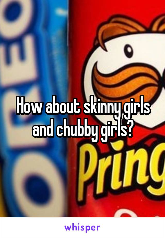 How about skinny girls and chubby girls?