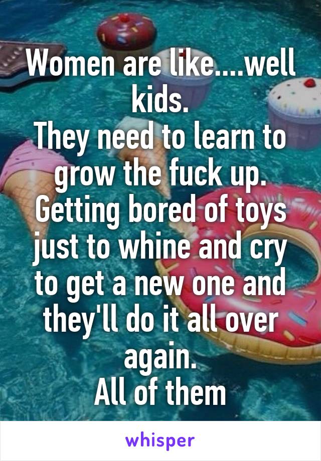 Women are like....well kids.
They need to learn to grow the fuck up.
Getting bored of toys just to whine and cry to get a new one and they'll do it all over again.
All of them