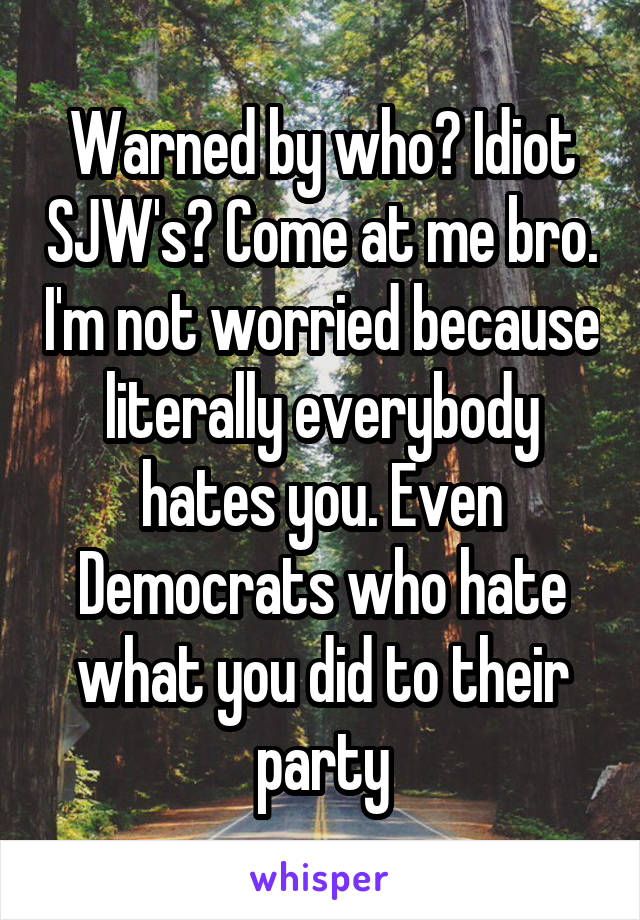 Warned by who? Idiot SJW's? Come at me bro. I'm not worried because literally everybody hates you. Even Democrats who hate what you did to their party