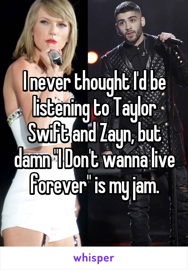 I never thought I'd be listening to Taylor Swift and Zayn, but damn "I Don't wanna live forever" is my jam.