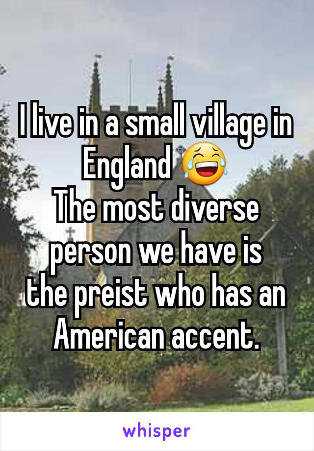 I live in a small village in England 😂
The most diverse person we have is
the preist who has an American accent.