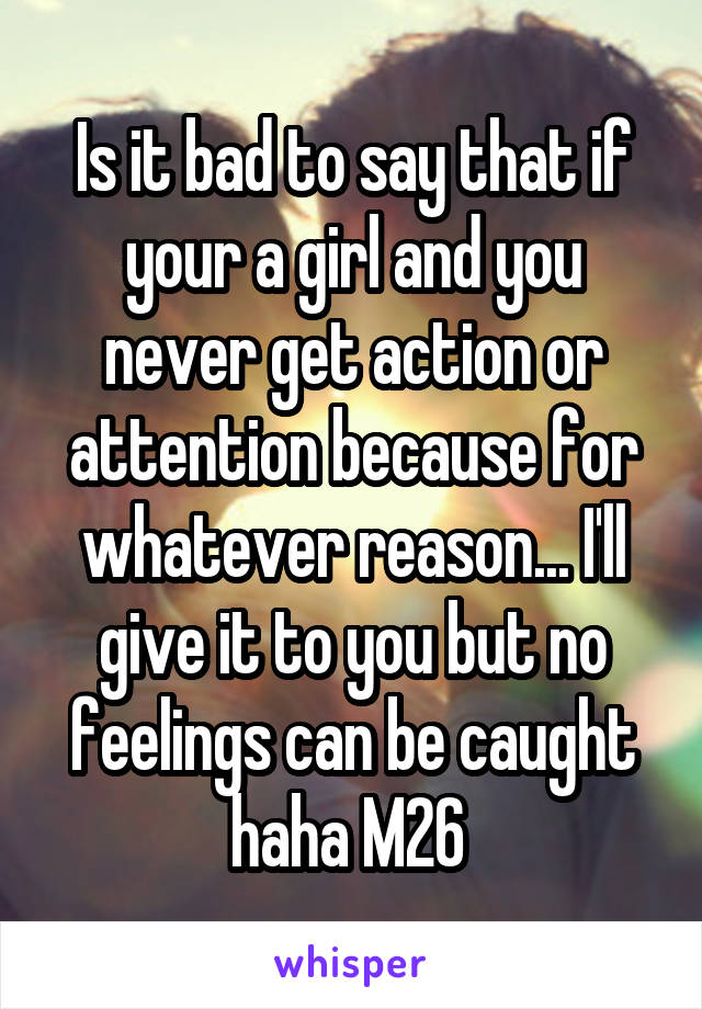 Is it bad to say that if your a girl and you never get action or attention because for whatever reason... I'll give it to you but no feelings can be caught haha M26 