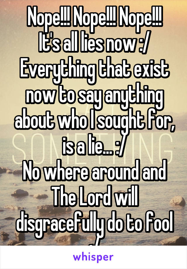 Nope!!! Nope!!! Nope!!!
It's all lies now :/
Everything that exist now to say anything about who I sought for, is a lie... :/
No where around and The Lord will disgracefully do to fool :/