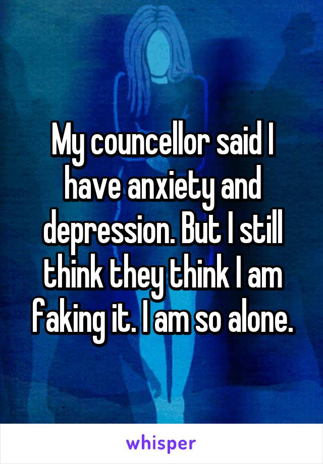 My councellor said I have anxiety and depression. But I still think they think I am faking it. I am so alone.