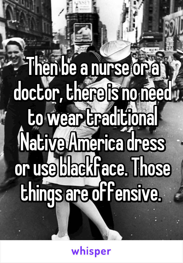 Then be a nurse or a doctor, there is no need to wear traditional Native America dress or use blackface. Those things are offensive. 