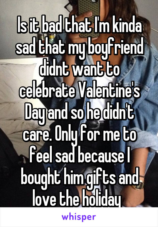 Is it bad that I'm kinda sad that my boyfriend didnt want to celebrate Valentine's Day and so he didn't care. Only for me to feel sad because I bought him gifts and love the holiday  