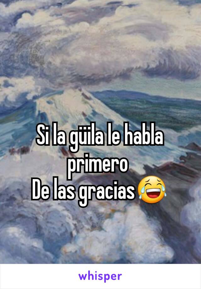 Si la güila le habla primero 
De las gracias😂