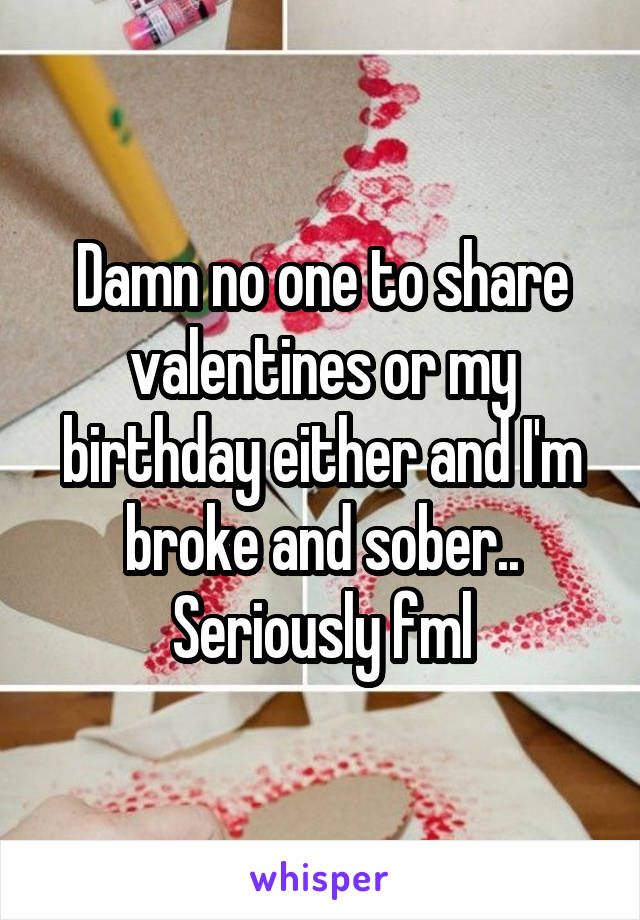 Damn no one to share valentines or my birthday either and I'm broke and sober.. Seriously fml