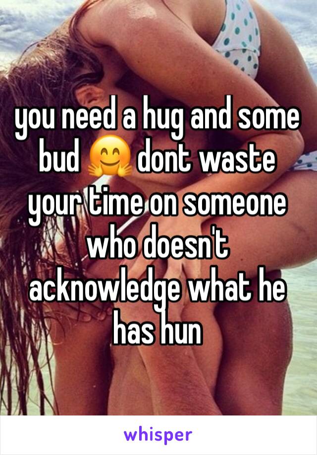 you need a hug and some bud 🤗 dont waste your time on someone who doesn't acknowledge what he has hun