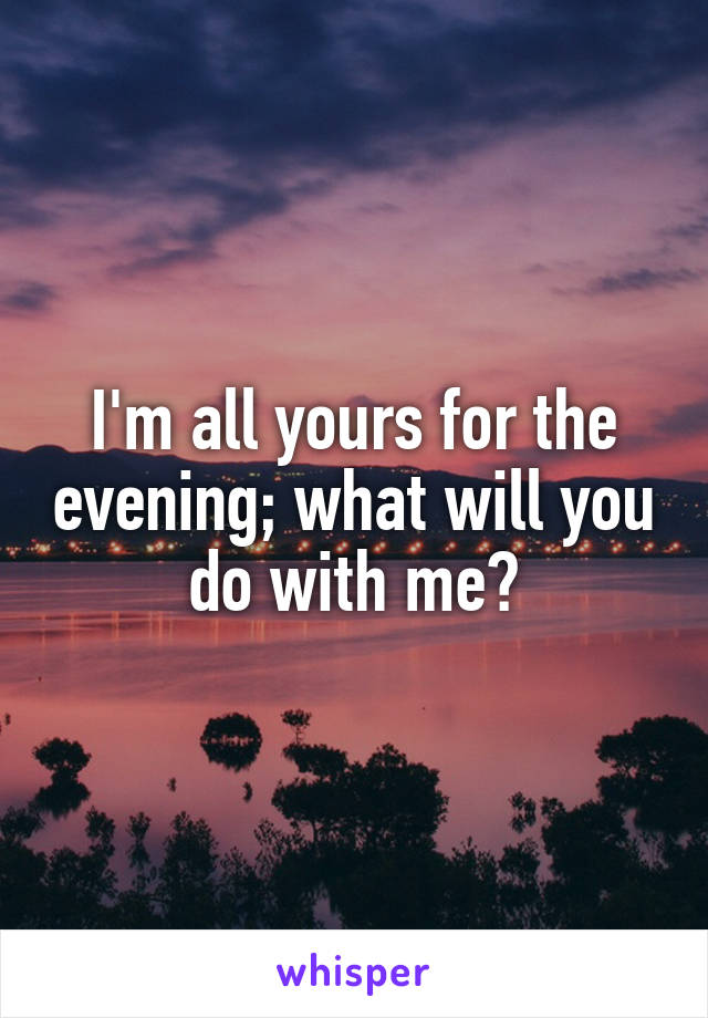 I'm all yours for the evening; what will you do with me?