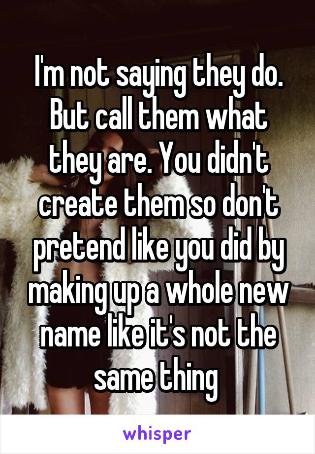 I'm not saying they do. But call them what they are. You didn't create them so don't pretend like you did by making up a whole new name like it's not the same thing 