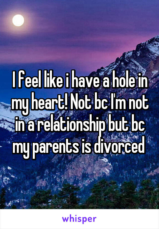 I feel like i have a hole in my heart! Not bc I'm not in a relationship but bc my parents is divorced 