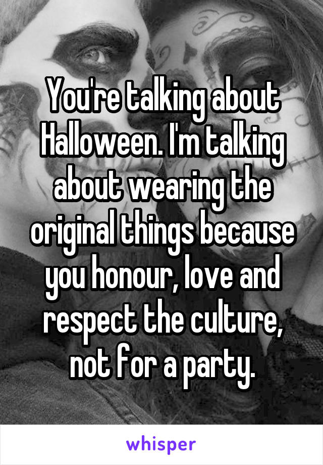 You're talking about Halloween. I'm talking about wearing the original things because you honour, love and respect the culture, not for a party.