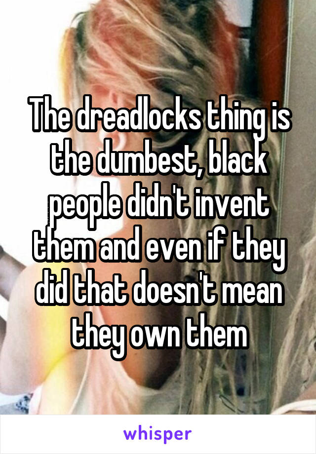 The dreadlocks thing is the dumbest, black people didn't invent them and even if they did that doesn't mean they own them