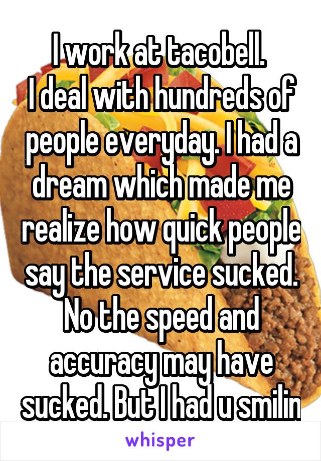 I work at tacobell. 
I deal with hundreds of people everyday. I had a dream which made me realize how quick people say the service sucked. No the speed and accuracy may have sucked. But I had u smilin