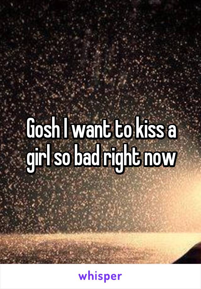 Gosh I want to kiss a girl so bad right now