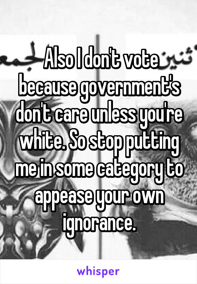  Also I don't vote because government's don't care unless you're white. So stop putting me in some category to appease your own ignorance.