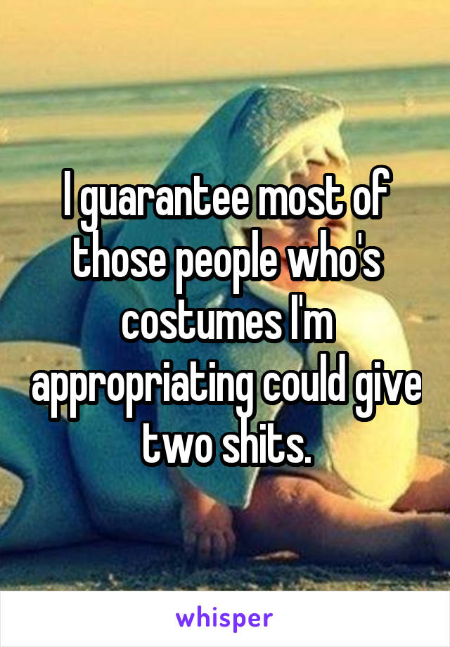 I guarantee most of those people who's costumes I'm appropriating could give two shits.