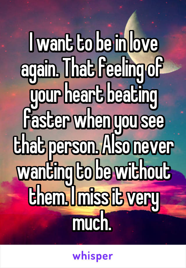 I want to be in love again. That feeling of  your heart beating faster when you see that person. Also never wanting to be without them. I miss it very much. 