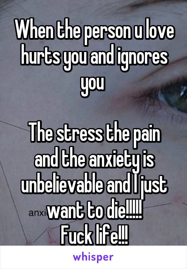 When the person u love hurts you and ignores you 

The stress the pain and the anxiety is unbelievable and I just want to die!!!!!
Fuck life!!!