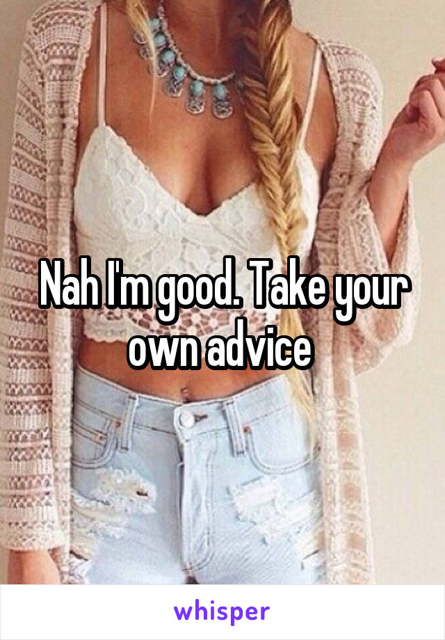 Nah I'm good. Take your own advice 