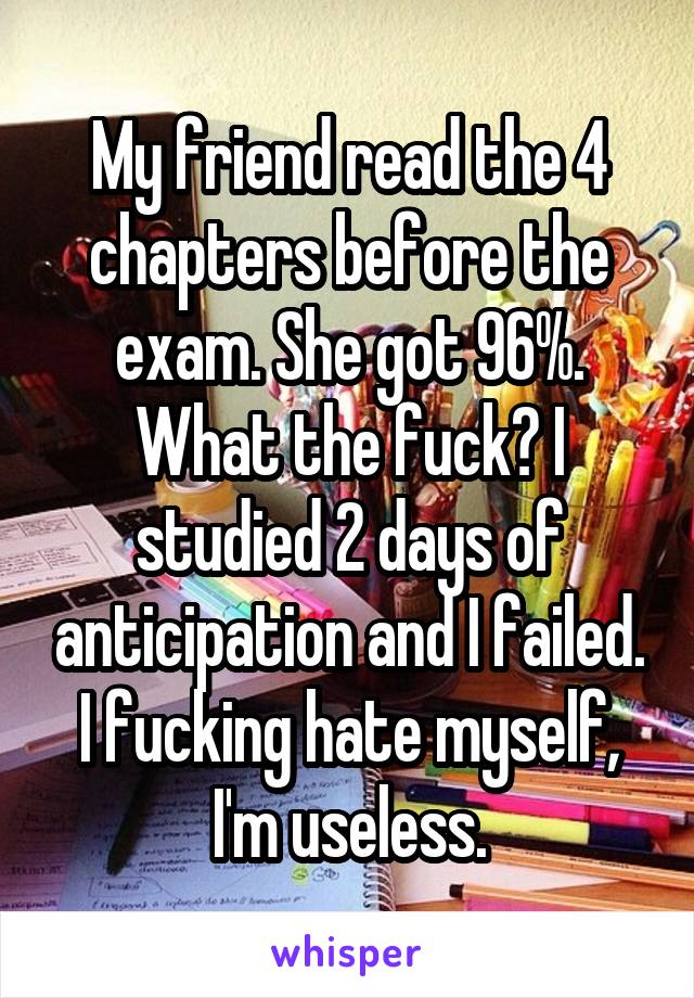 My friend read the 4 chapters before the exam. She got 96%. What the fuck? I studied 2 days of anticipation and I failed.
I fucking hate myself, I'm useless.