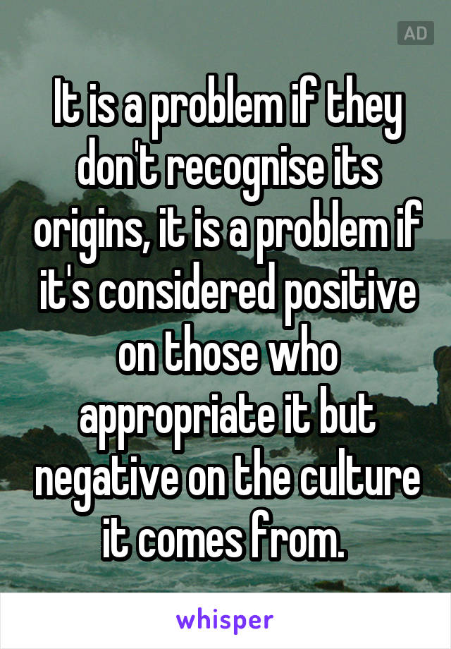 It is a problem if they don't recognise its origins, it is a problem if it's considered positive on those who appropriate it but negative on the culture it comes from. 