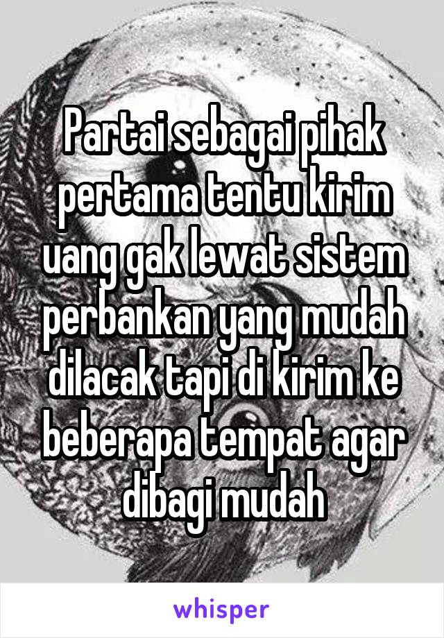 Partai sebagai pihak pertama tentu kirim uang gak lewat sistem perbankan yang mudah dilacak tapi di kirim ke beberapa tempat agar dibagi mudah