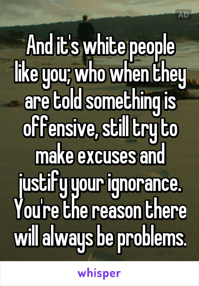 And it's white people like you; who when they are told something is offensive, still try to make excuses and justify your ignorance. You're the reason there will always be problems.