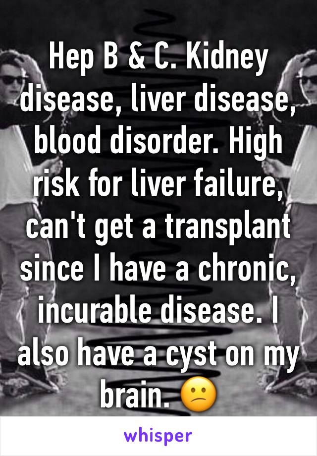 Hep B & C. Kidney disease, liver disease, blood disorder. High risk for liver failure, can't get a transplant since I have a chronic, incurable disease. I also have a cyst on my brain. 😕