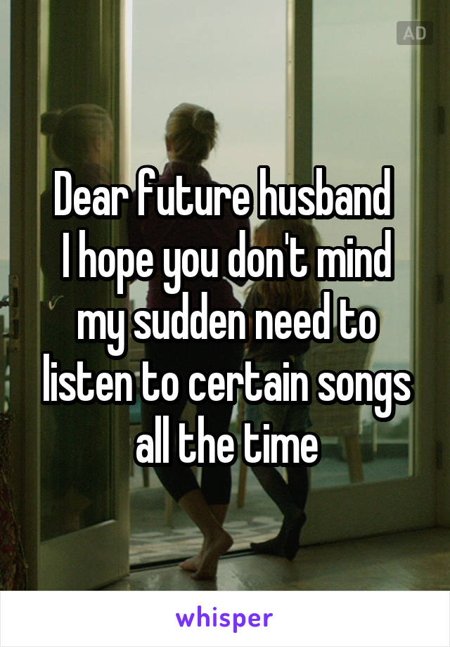 Dear future husband 
I hope you don't mind my sudden need to listen to certain songs all the time