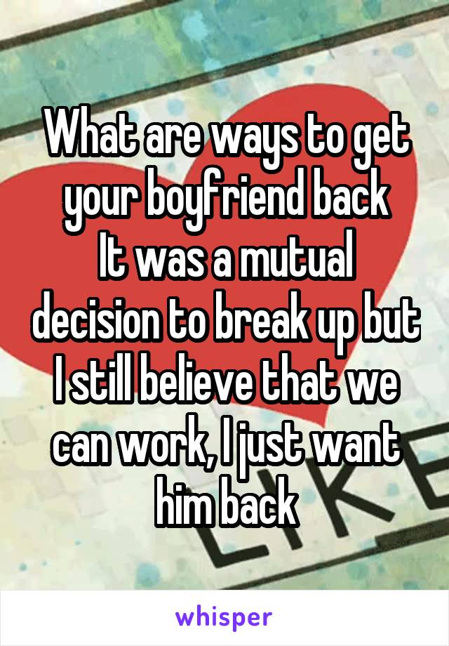 What are ways to get your boyfriend back
It was a mutual decision to break up but I still believe that we can work, I just want him back