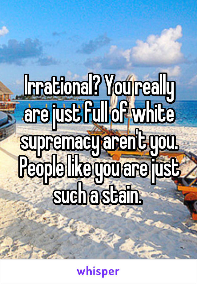 Irrational? You really are just full of white supremacy aren't you. People like you are just such a stain. 