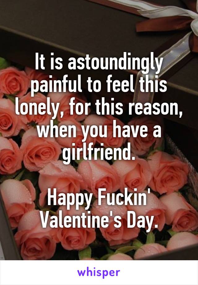 It is astoundingly painful to feel this lonely, for this reason, when you have a girlfriend.

Happy Fuckin' Valentine's Day.