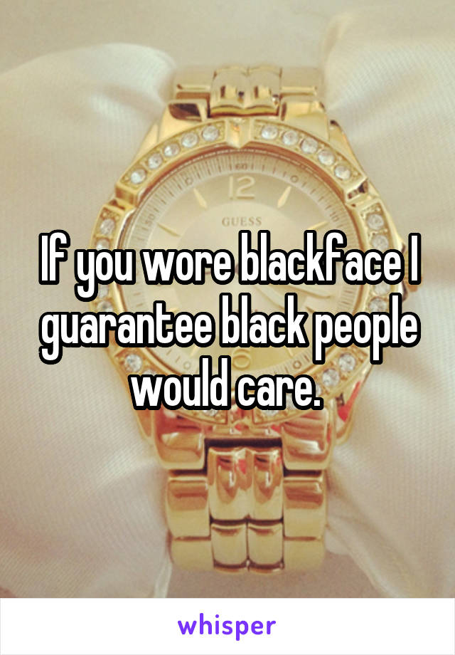 If you wore blackface I guarantee black people would care. 