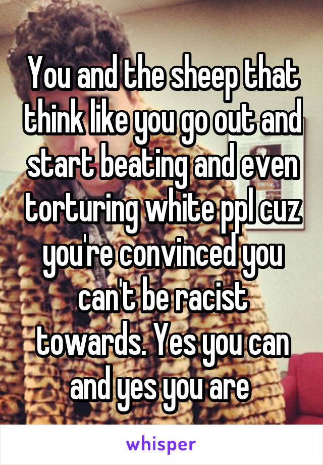 You and the sheep that think like you go out and start beating and even torturing white ppl cuz you're convinced you can't be racist towards. Yes you can and yes you are 