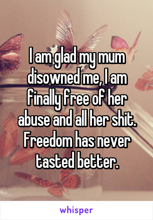 I am glad my mum disowned me, I am finally free of her abuse and all her shit.
Freedom has never tasted better.