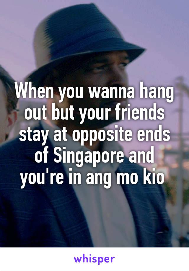 When you wanna hang out but your friends stay at opposite ends of Singapore and you're in ang mo kio 