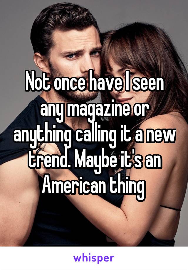 Not once have I seen any magazine or anything calling it a new trend. Maybe it's an American thing 