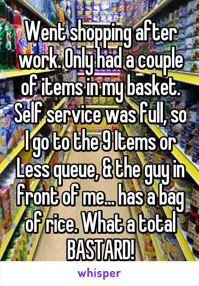 Went shopping after work. Only had a couple of items in my basket. Self service was full, so I go to the 9 Items or Less queue, & the guy in front of me... has a bag of rice. What a total BASTARD!