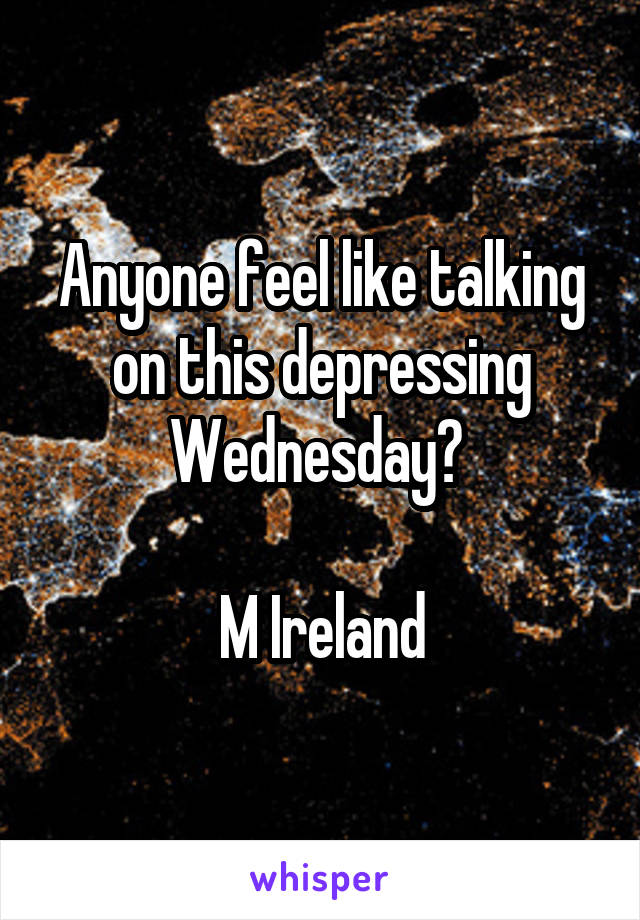 Anyone feel like talking on this depressing Wednesday? 

M Ireland