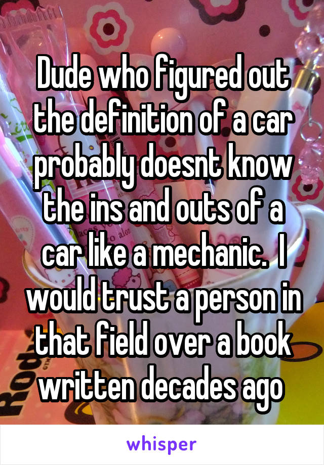 Dude who figured out the definition of a car probably doesnt know the ins and outs of a car like a mechanic.  I would trust a person in that field over a book written decades ago 