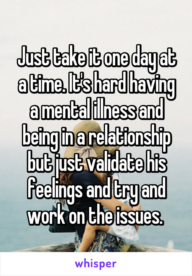 Just take it one day at a time. It's hard having a mental illness and being in a relationship but just validate his feelings and try and work on the issues. 