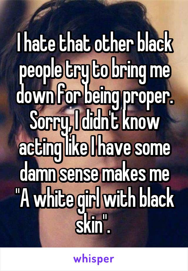 I hate that other black people try to bring me down for being proper. Sorry, I didn't know acting like I have some damn sense makes me "A white girl with black skin". 