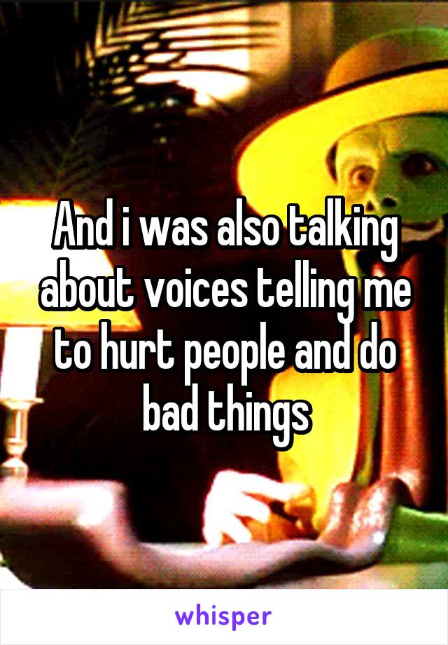 And i was also talking about voices telling me to hurt people and do bad things