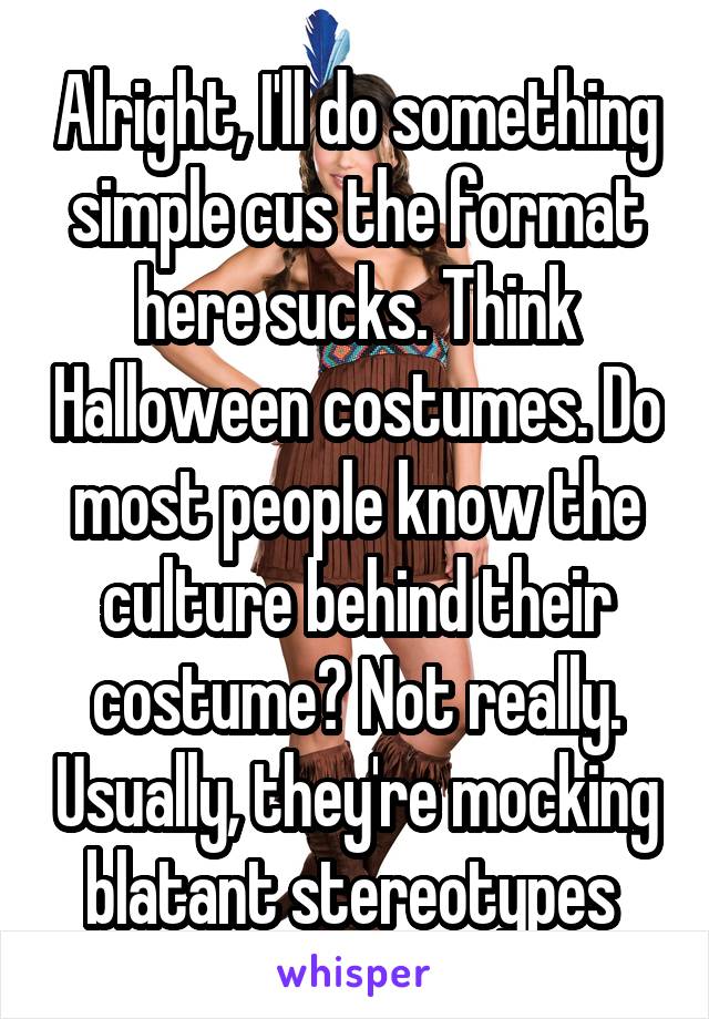 Alright, I'll do something simple cus the format here sucks. Think Halloween costumes. Do most people know the culture behind their costume? Not really. Usually, they're mocking blatant stereotypes 