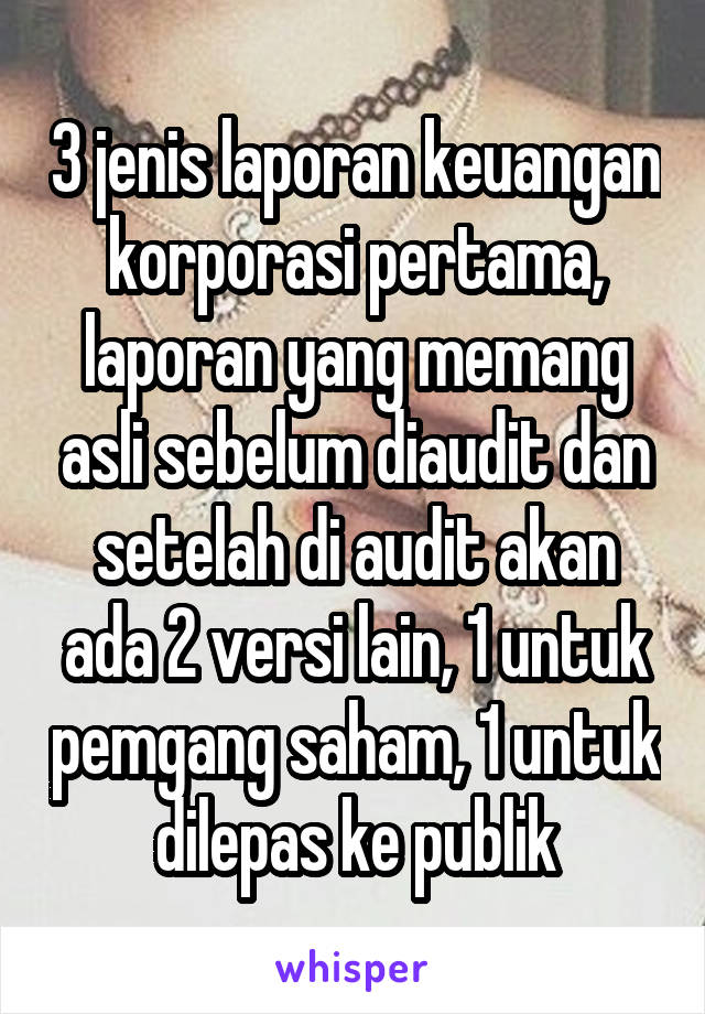 3 jenis laporan keuangan korporasi pertama, laporan yang memang asli sebelum diaudit dan setelah di audit akan ada 2 versi lain, 1 untuk pemgang saham, 1 untuk dilepas ke publik