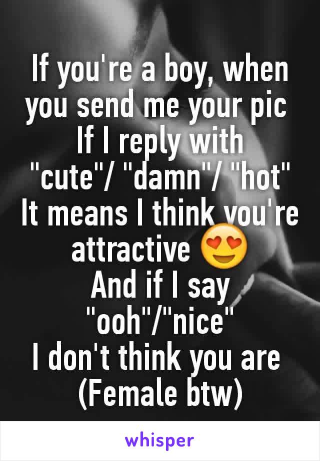 If you're a boy, when you send me your pic 
If I reply with
"cute"/ "damn"/ "hot"
It means I think you're attractive 😍
And if I say "ooh"/"nice"
I don't think you are 
(Female btw)