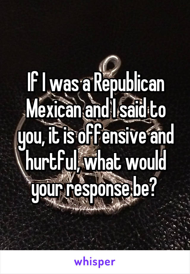 If I was a Republican Mexican and I said to you, it is offensive and hurtful, what would your response be? 