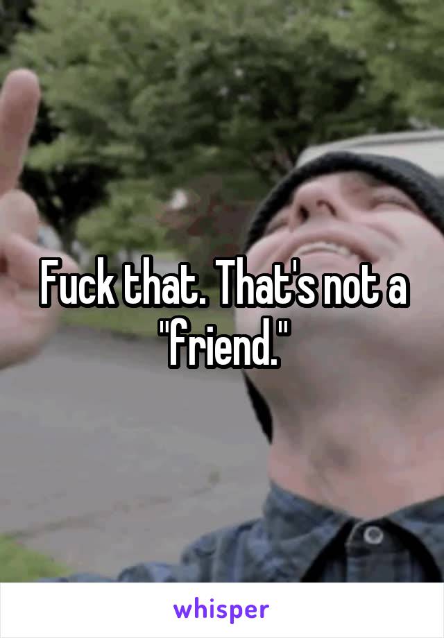 Fuck that. That's not a "friend."